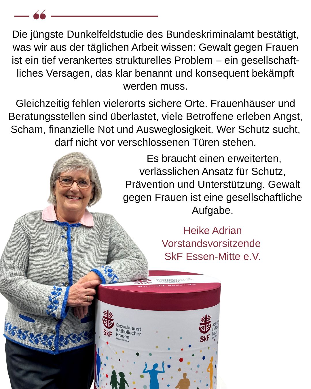 Heike Adrian, Vorstandsvorsitzende SkF Essen-Mitte e.V. Die jüngste Dunkelfeldstudie des Bundeskriminalamt bestätigt, was wir aus der täglichen Arbeit wissen: Gewalt gegen Frauen ist ein tief verankertes strukturelles Problem – ein gesellschaftliches Versagen, das klar benannt und konsequent bekämpft werden muss.  Gleichzeitig fehlen vielerorts sichere Orte. Frauenhäuser und Beratungsstellen sind überlastet, viele Betroffene erleben Angst, Scham, finanzielle Not und Ausweglosigkeit. Wer Schutz sucht, darf nicht vor verschlossenen Türen stehen.  Es braucht einen erweiterten, verlässlichen Ansatz für Schutz, Prävention und Unterstützung. Gewalt gegen Frauen ist eine gesellschaftliche Aufgabe,
